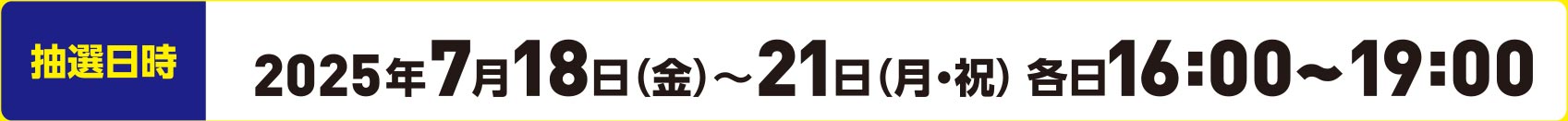 抽選日時 2025年7月18日（金）～21日（月・祝）各日16:00～19:00
