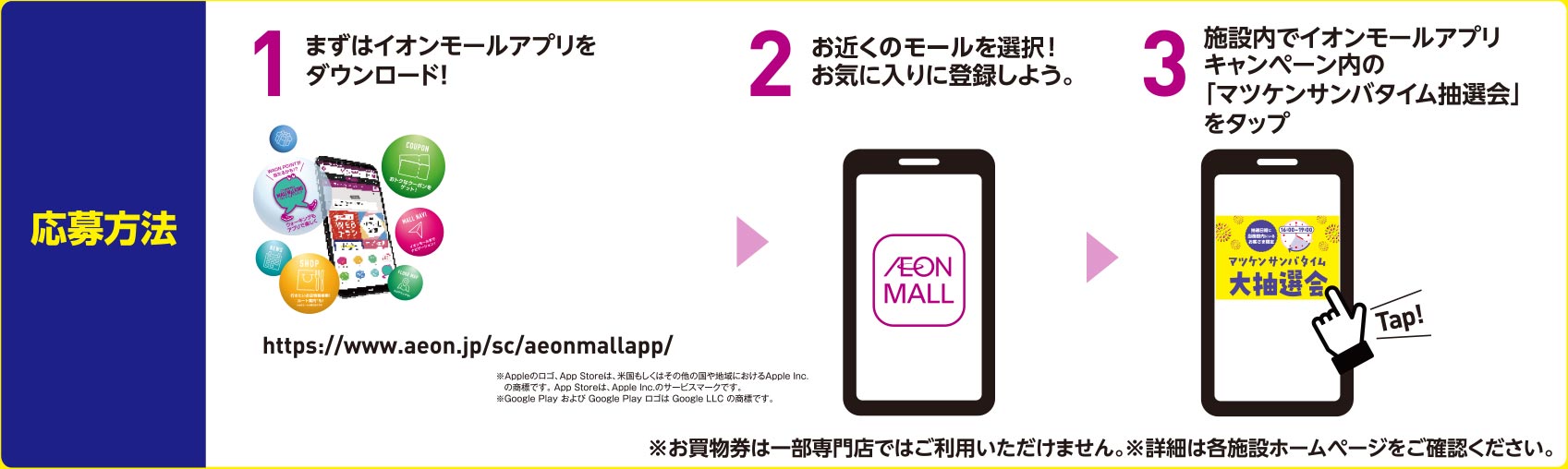 応募方法 その1 まずはイオンモールアプリをダウンロード！ その2 お近くのモールを選択してお気に入りに登録しよう。 その3 施設内でイオンモールアプリキャンペーン内の「マツケンサンバタイム抽選会」をタップ その4 ※お買物券は一部専門店ではご利用いただけません。 ※詳細は各施設ホームページをご確認ください