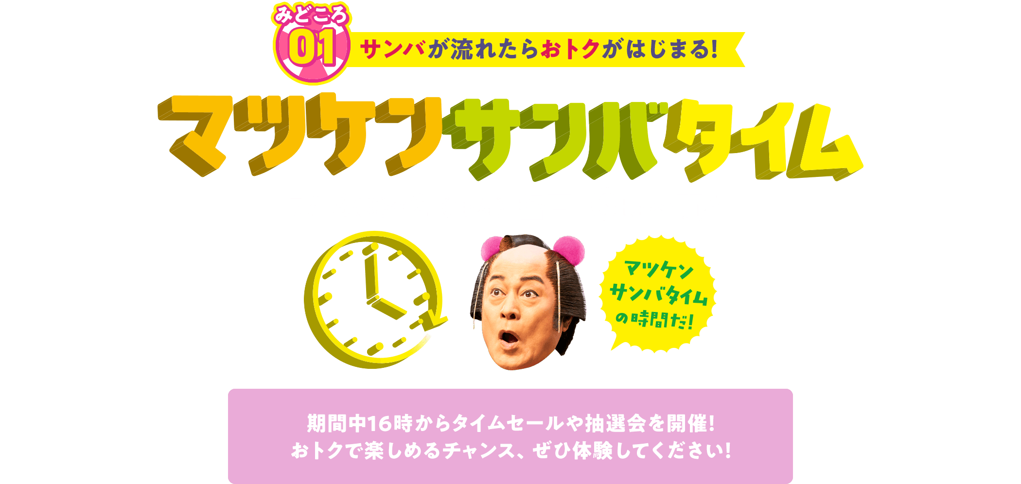 みどころ01 サンバが流れたらおトクがはじまる！マツケンサンバタイム 7月18日（金）～7月21日（月・祝）各日16時からタイムセールや抽選会を開催します！ おトクで楽しめるチャンス、ぜひ体験してください！