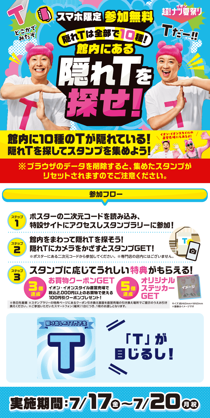 どこかでみたぞ Tだー！！ スマホ限定 参加無料 隠れTは全部で10種！ 館内にある隠れTを探せ！ 館内に10種のTが隠れている！ 隠れTを探してスタンプを集めよう！ イオン・イオンスタイルの直営売場にもあるよ！ ※ブラウザのデータを削除すると、集めたスタンプがリセットされますのでご注意ください。 参加フロー ステップ1 ポスターの二次元コードを読み込み、特設サイトにアクセスしスタンプラリーに参加！ ステップ2 館内をまわって隠れTを探そう！ 隠れTにカメラをかざすとスタンプGET！ ※ポスターにある二次元コードから参加してください。 ※専門店の店内にはございません。 ステップ3 スタンプに応じてうれしい特典がもらえる！ 3個達成 お買物クーポンGET イオン・イオンスタイル直営売場で税込2,000円以上のお買物で使える100円引クーポンプレゼント！ 5個達成 オリジナルステッカーGET サイズ:約H60mm×W60mm ※画像はイメージです ※各日先着順 ※スタンプラリーの特典ページにあるクーポン引き換え画面を直営売場の引き換え場所でご提示のうえお引き換えください。 ※ご参加いただいたスマートフォン（端末）1台につき、1枚のお渡しとなります。 駆け出しのTT門下生 T 「T」が目じるし！ 実施期間：7/17金〜7/20月・祝
