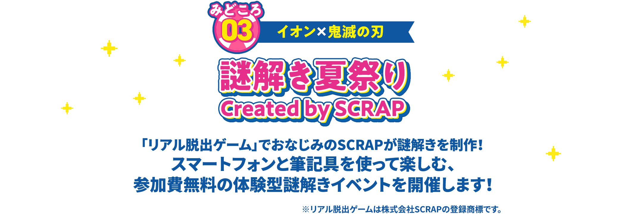 みどころ03 イオン✕鬼滅の刃 謎解き夏祭り Created by SCRAP 「リアル脱出ゲーム」でおなじみのSCRAPが謎解きを制作！ スマートフォンと筆記具を使って楽しむ、参加費無料の体験型謎解きイベントを開催します！ ※リアル脱出ゲームは株式会社SCRAPの登録商標です。