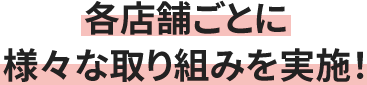 各店舗ごとに様々な取り組みを実施！