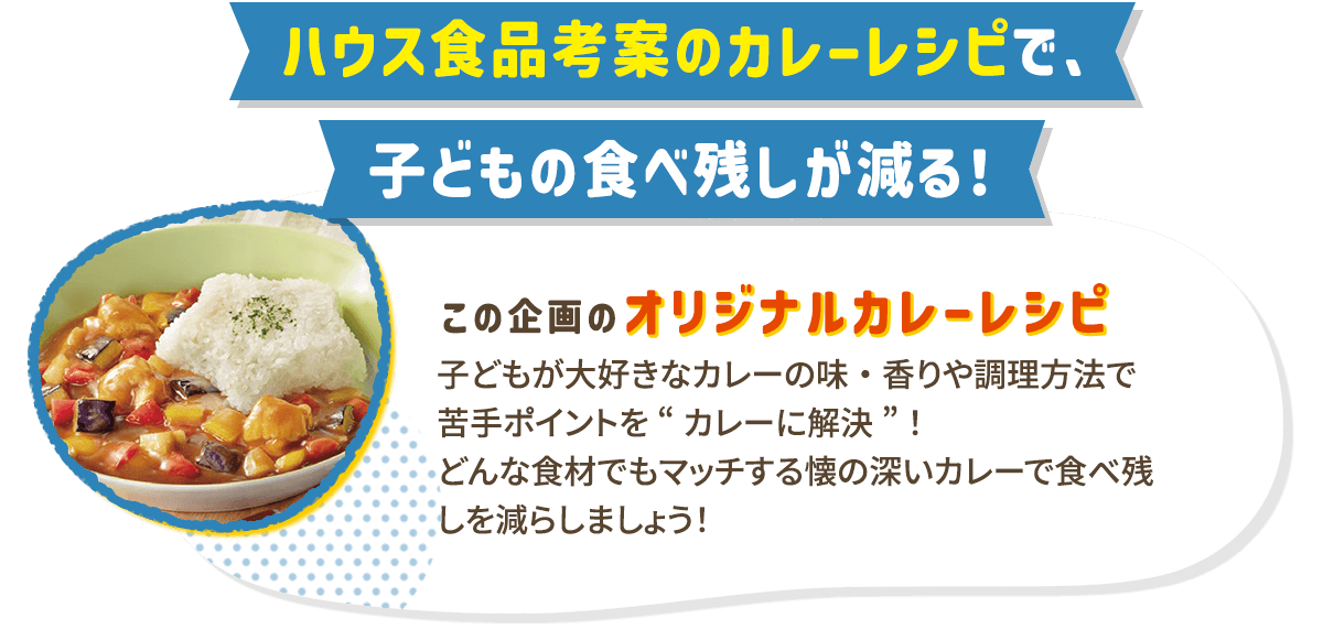 ハウス食品考案のカレーレシピで、子どもの食べ残しが減る！ この企画のオリジナルカレーレシピ 子どもが大好きなカレーの味・香りや調理方法で苦手ポイントを“カレーに解決”！
どんな食材でもマッチする懐の深いカレーで食べ残しを減らしましょう！