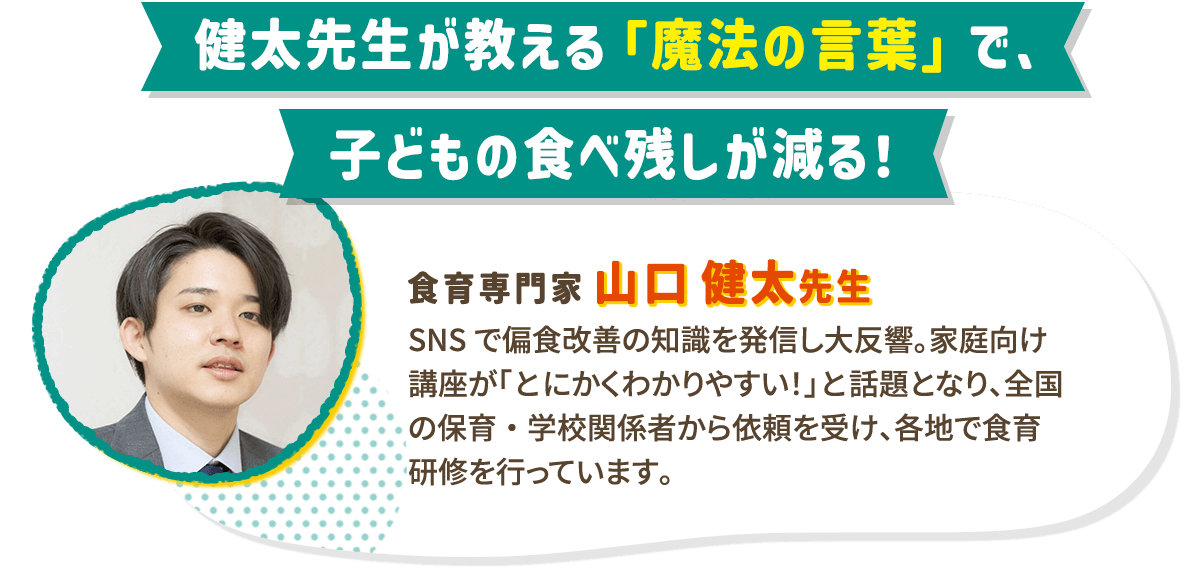 食育専門家 山口健太先生が教える「魔法の言葉」で、子どもの食べ残しが減る！ SNSで偏食改善の知識を発信し大反響。家庭向け講座が「とにかくわかりやすい！」と話題となり、全国の保育・学校関係者から依頼を受け、各地で食育研修を行っています。