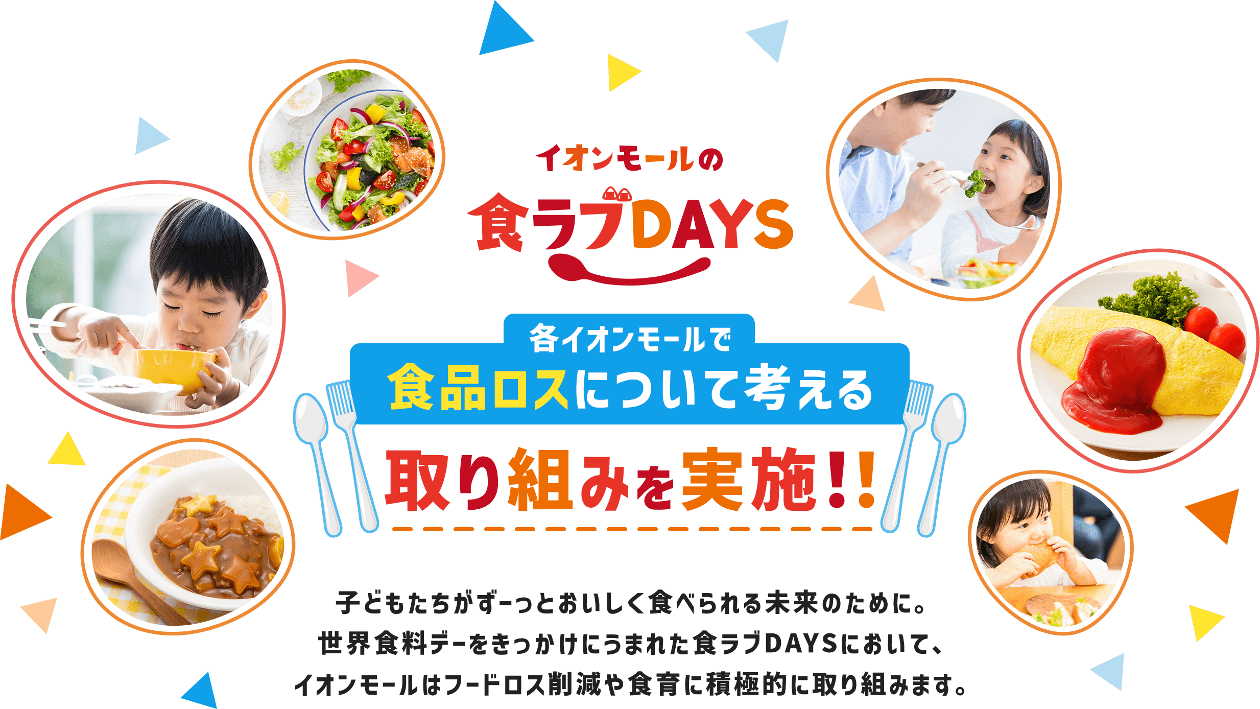 イオンモールの食ラブDAYS 各イオンモールで食品ロスについて考える取り組みを実施！！子どもたちがずーっとおいしく食べられる未来のために。世界食料デーをきっかけにうまれた食ラブDAYSにおいて、イオンモールはフードロス削減や食育に積極的に取り組みます。