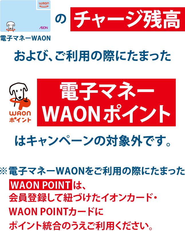 電子マネーWAONのチャージ残高および、ご利用の際にたまったWAONポイント電子マネーWAONポイントはキャンペーンの対象外です。※電子マネーWAONをご利用の際にたまったWAON POINTはお買物でご利用いただけません。会員登録して紐づけた各種イオンカードにポイント統合のうえご利用ください