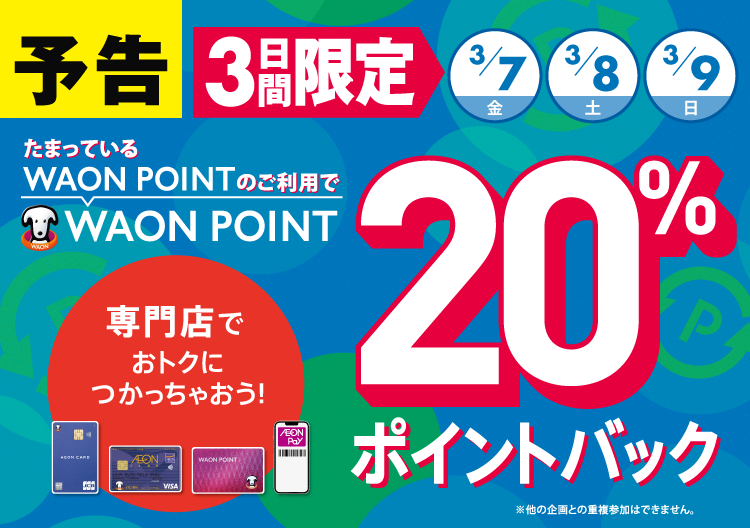 予告 3日間限定3/7（金）3/8（土）3/9（日） たまっているWAON POINTのご利用で WAON POINT 20％ポイントバック 専門店でおトクにつかっちゃおう！ ※他の企画との重複参加はできません。