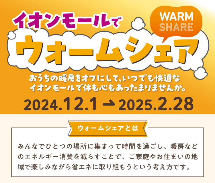 イオンモールで　ウォームシェア!　WARM SHARE おうちの暖房をオフにして、いつでも快適なイオンモールで体も心もあったまりませんか。 2024.12.1→2025.2.28 家の空調を消して、イオンモールで過ごす。それが、地球にも、家計にも、優しい。を「普段の習慣」に ウォームシェアとは みんなでひとつの場所に集まって時間を過ごし、暖房などのエネルギー消費を減らすことで、ご家庭やお住まいの地域で楽しみながら省エネに取り組もうという考え方です。