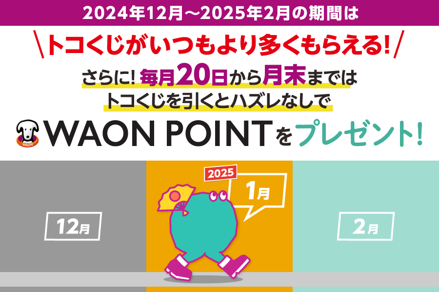 2024年12月~2025年2月の期間はトコくじがいつもより多くもらえる!さらに!毎月20日から月末までは トコくじを引くとハズレなしで
			WAON POINTをプレゼント! 2024 12月 1月 2月