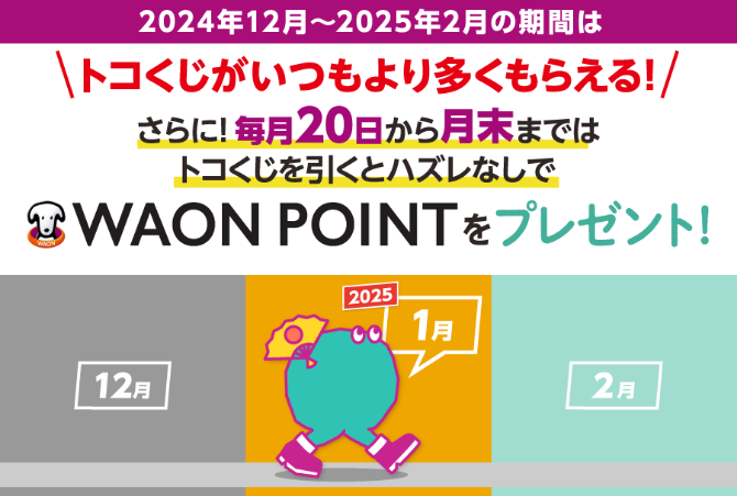 2024年12月~2025年2月の期間はトコくじがいつもより多くもらえる!さらに!毎月20日から月末までは トコくじを引くとハズレなしで
			WAON POINTをプレゼント! 2024 12月 1月 2月