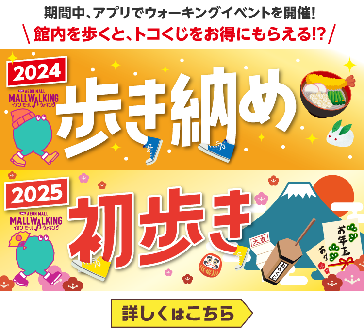 期間中、アプリでウォーキングイベントを開催!館内を歩くと、トコくじをお得にもらえる!? 2024 AEON MALL MALL WALKING イオンモールウォーキング歩き納め　2025　AEON MALL MALL WALKING イオンモールウォーキング初歩き大吉　おみくじ　お年玉　詳しくはこちら