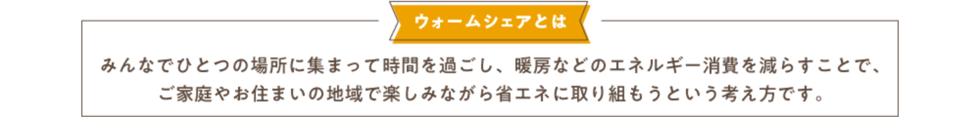 ウォームシェアとはみんなでひとつの場所に集まって時間を過ごし、暖房などのエネルギー消費を減らすことで、ご家庭やお住まいの地域で楽しみながら省エネに取り組もうという考え方です。