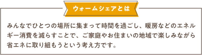 ウォームシェアとはみんなでひとつの場所に集まって時間を過ごし、暖房などのエネルギー消費を減らすことで、ご家庭やお住まいの地域で楽しみながら省エネに取り組もうという考え方です。