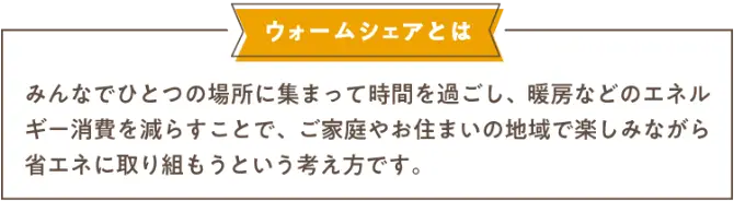 ウォームシェアとはみんなでひとつの場所に集まって時間を過ごし、暖房などのエネルギー消費を減らすことで、ご家庭やお住まいの地域で楽しみながら省エネに取り組もうという考え方です。