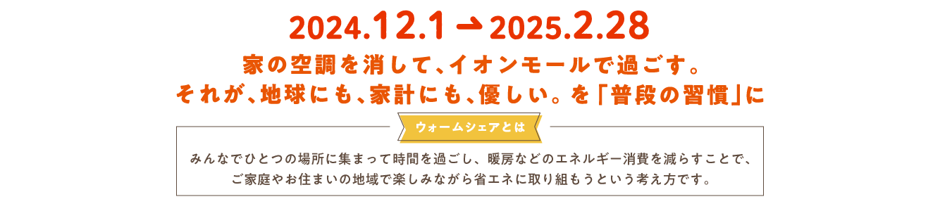 2024.12.1→2025.2.28 家の空調を消して、イオンモールで過ごす。それが、地球にも、家計にも、優しい。を「普段の習慣」に ウォームシェアとは みんなでひとつの場所に集まって時間を過ごし、暖房などのエネルギー消費を減らすことで、ご家庭やお住まいの地域で楽しみながら省エネに取り組もうという考え方です。