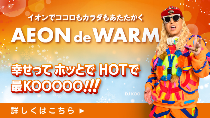 イオンでココロもカラダもあたたかく AEON de WARM 幸せってホッとでHOTで最KOOOOO!!!　DJ KOO 詳しくはこちら