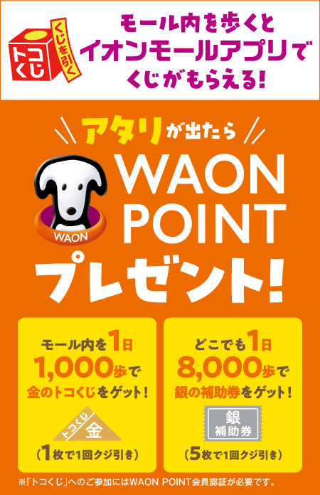 トコくじくじを引くモール内を歩くとイオンモールアプリでくじがもらえる！アタリが出たらWAON POINTプレゼント！モール内を1日1,000歩でトコくじをゲット！トコくじ（1枚で1回クジ引き）どこでも1日8,000歩で銀の補助券をゲット！銀の補助券（5枚で1回クジ引き）※「トコくじ」へのご参加にはWAON POINT会員認証が必要です。