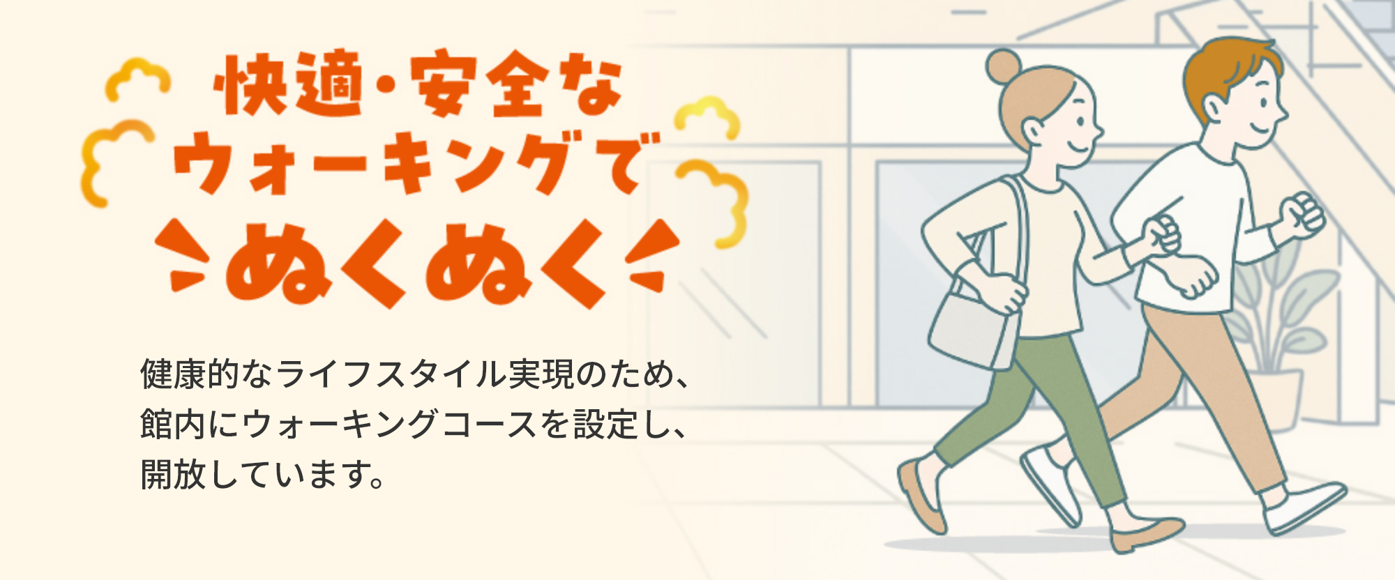 快適・安全なウオーキングでぬくぬく　健康的なライフスタイル実現のため、館内にウオーキングコースを設定し、開放しています。