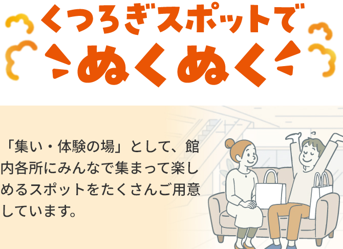 くつろぎスポットでのぬくぬく「集い・体験の場」として、館内各所にみんなで集まって楽しめるスポットをたくさんご用意しています。