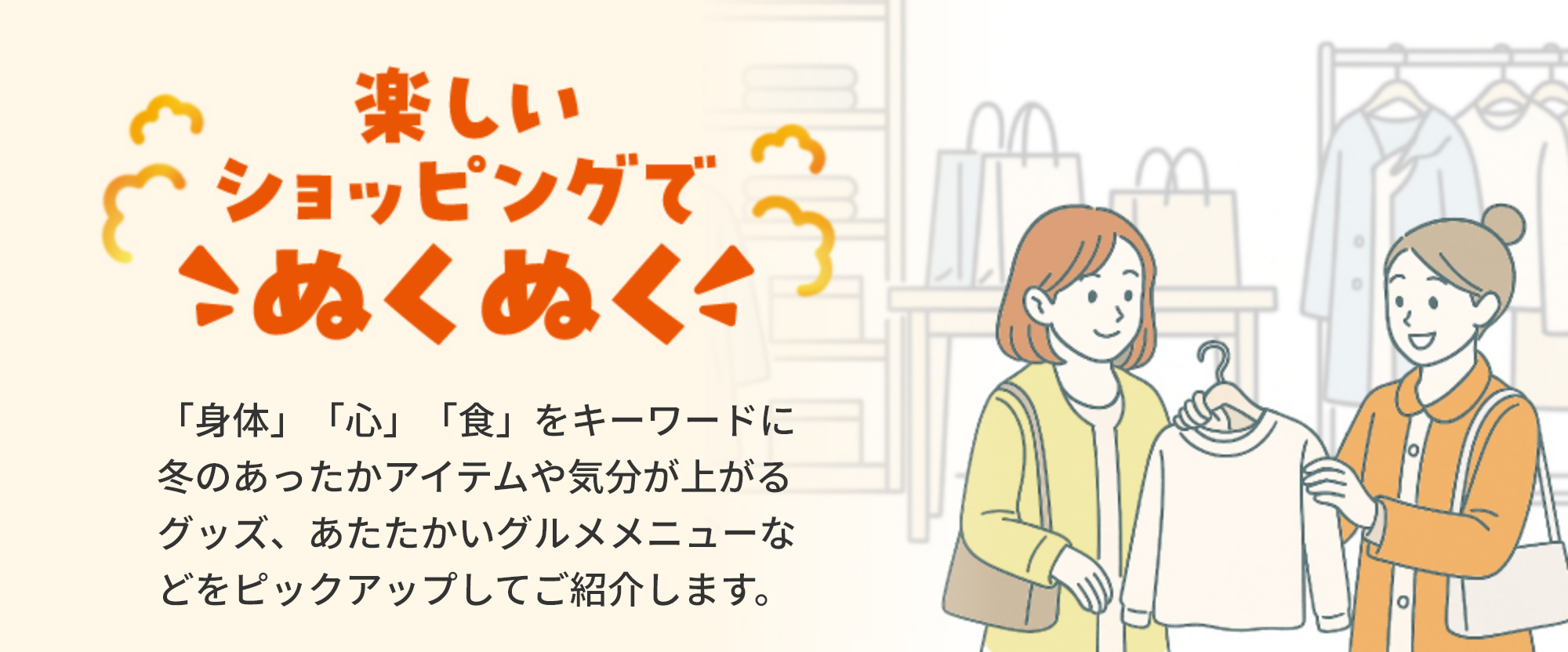 楽しいショッピングでこぬくぬく「身体」「心」「食」をキーワードに冬のあったかアイテムや気分が上がるグッズ、あたたかいグルメメニューなどをピックアップしてご紹介します。
