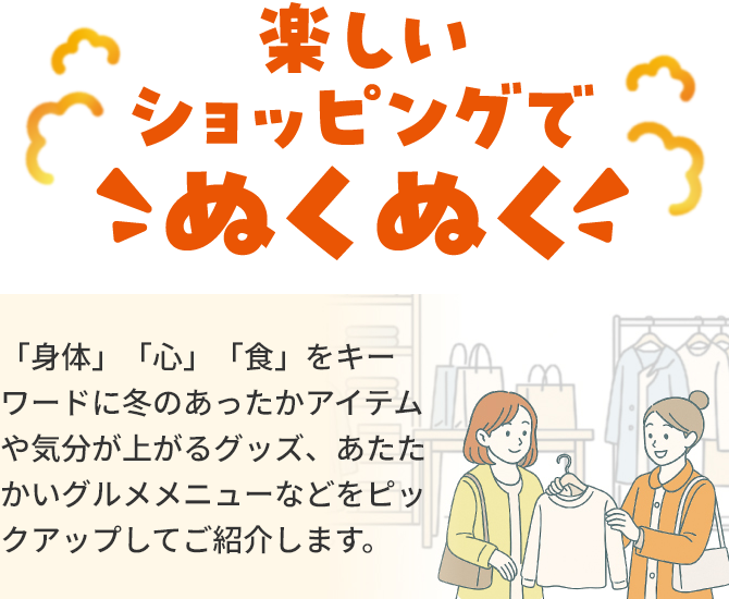 楽しいショッピングでこぬくぬく「身体」「心」「食」をキーワードに冬のあったかアイテムや気分が上がるグッズ、あたたかいグルメメニューなどをピックアップしてご紹介します。