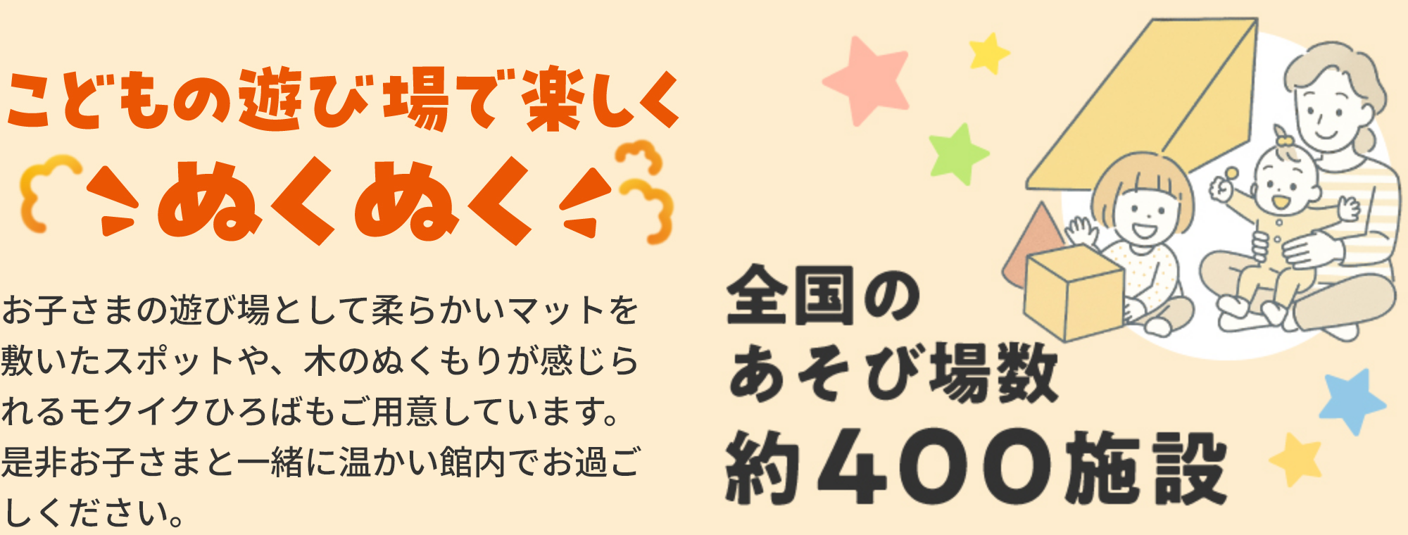 こどもの遊び場で楽しくこぬくぬくお子さまの遊び場として柔らかいマットを敷いたスポットや、木のぬくもりが感じられるモクイクひろばもご用意しています。是非お子さまと一緒に温かい館内でお過ごしください。全国のあそび場数約400施設