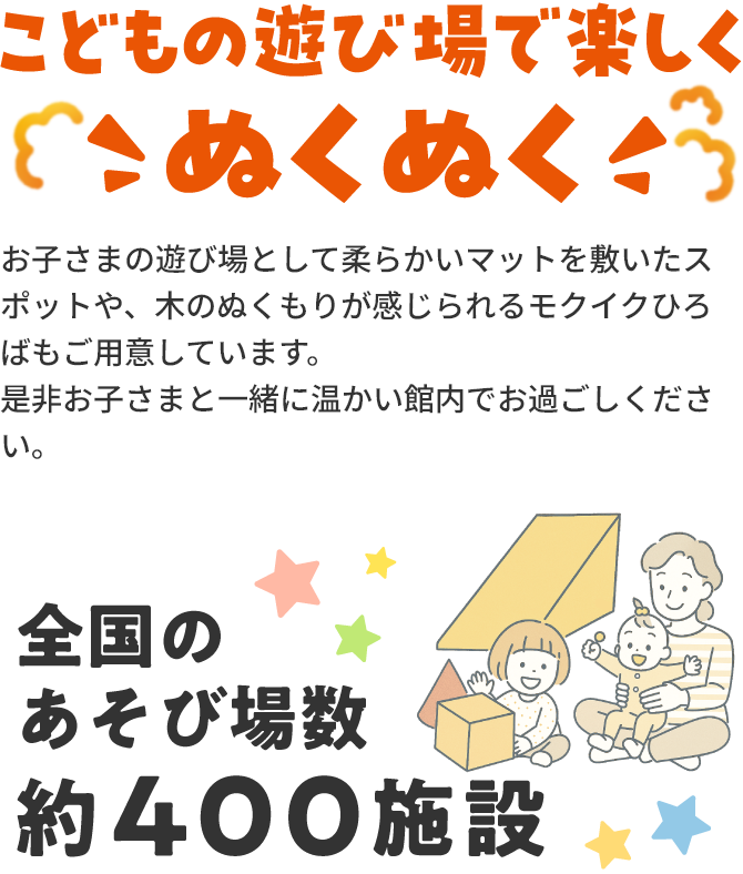 こどもの遊び場で楽しくこぬくぬくお子さまの遊び場として柔らかいマットを敷いたスポットや、木のぬくもりが感じられるモクイクひろばもご用意しています。是非お子さまと一緒に温かい館内でお過ごしください。全国のあそび場数約400施設