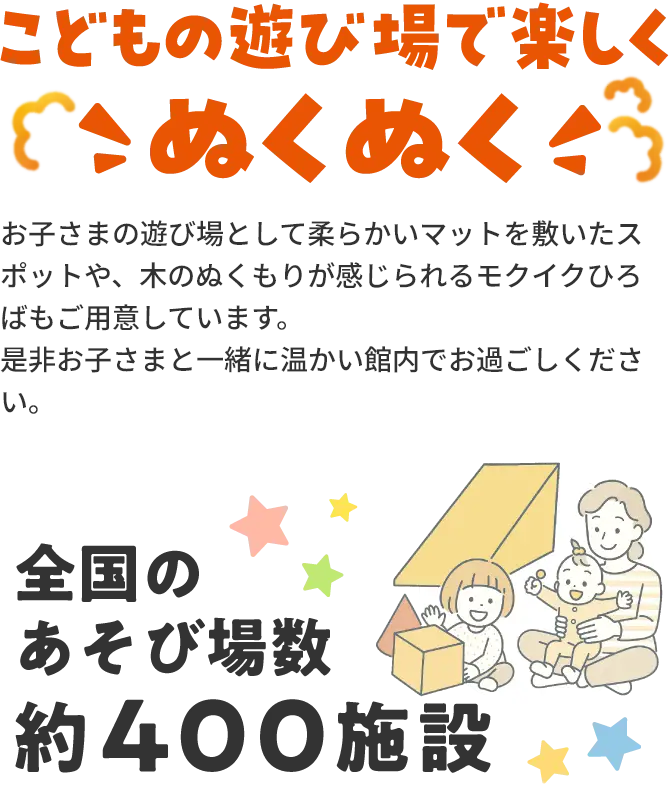 こどもの遊び場で楽しくこぬくぬくお子さまの遊び場として柔らかいマットを敷いたスポットや、木のぬくもりが感じられるモクイクひろばもご用意しています。是非お子さまと一緒に温かい館内でお過ごしください。全国のあそび場数約400施設