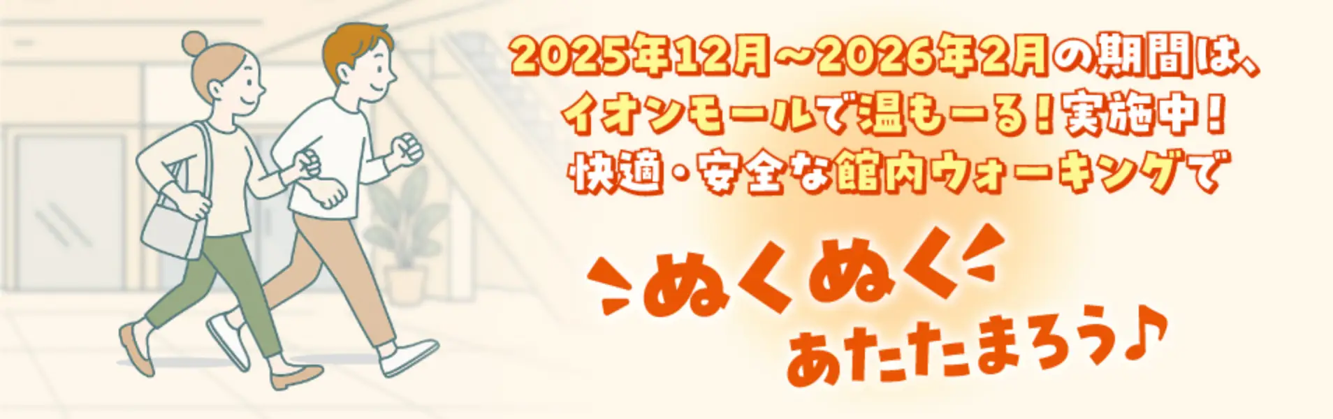2025年12月~2026年2月の期間は、 イオンモールで温もーる!実施中! 快適・安全な館内ウォーキングでこぬくぬくくあたたまろう