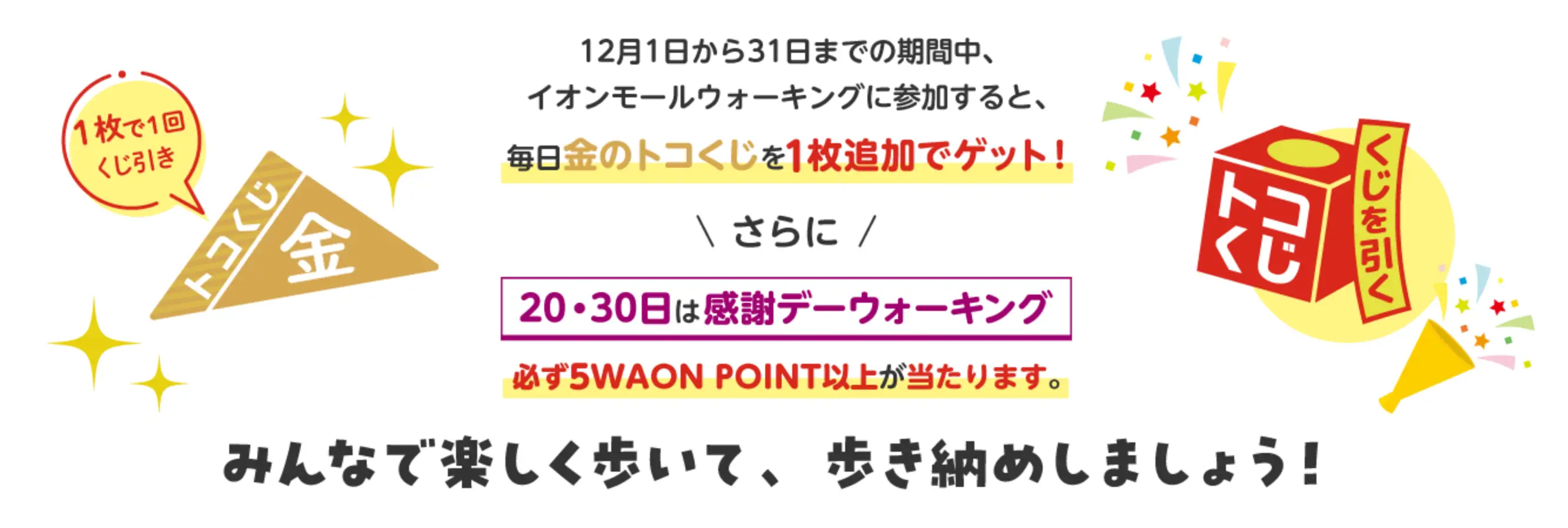 12月1日から31日までの期間中、イオンモールウォーキングに参加すると、毎日金のトコくじを1枚追加でゲット！さらに20・30日は感謝デーウォーキング必ず5WAON POINT以上が当たります。みんなで楽しく歩いて、歩き納めしましょう！　くじを引く　1枚で1回くじ引き