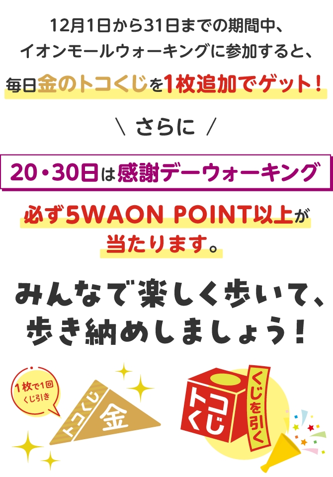 12月1日から31日までの期間中、イオンモールウォーキングに参加すると、毎日金のトコくじを1枚追加でゲット！さらに20・30日は感謝デーウォーキング必ず5WAON POINT以上が当たります。みんなで楽しく歩いて、歩き納めしましょう！　くじを引く　1枚で1回くじ引き