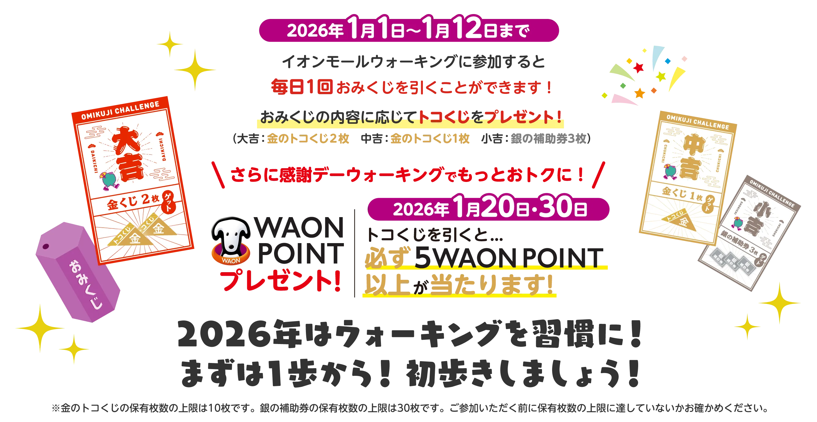 2026年1月1日~1月12日までイオンモールウォーキングに参加すると毎日1回おみくじを引くことができます!おみくじの内容に応じてトコくじをプレゼント!(大吉:金のトコくじ2枚 中吉: 金のトコくじ1枚小吉: 銀の補助券3枚)　\さらに感謝デーウォーキングでもっとおトクに!/2026年1月20日・30日WAON WAON POINTプレゼント!　2026年1月20日・30日トコくじを引くと... 必ず 5WAON POINT 以上が当たります!　2026年はウォーキングを習慣に! まずは1歩から! 初歩きしましょう!　※金のトコくじの保有枚数の上限は10枚です。銀の補助券の保有枚数の上限は30枚です。ご参加いただく前に保有枚数の上限に達していないかお確かめください。